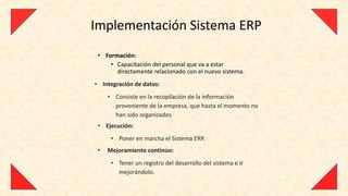 Implementación Sistema ERP
 • Formación:
     • Capacitación del personal que va a estar
       directamente relacionado con el nuevo sistema.
• Integración de datos:
     • Consiste en la recopilación de la información
       proveniente de la empresa, que hasta el momento no
       han sido organizados.
 • Ejecución:
      • Poner en marcha el Sistema ERP.
 •   Mejoramiento continúo:
      • Tener un registro del desarrollo del sistema e ir
        mejorándolo.
 
