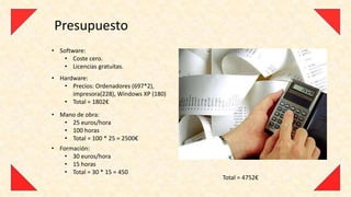 Presupuesto
• Software:
    • Coste cero.
    • Licencias gratuitas.
• Hardware:
   • Precios: Ordenadores (697*2),
      impresora(228), Windows XP (180)
   • Total = 1802€
• Mano de obra:
   • 25 euros/hora
   • 100 horas
   • Total = 100 * 25 = 2500€
• Formación:
    • 30 euros/hora
    • 15 horas
    • Total = 30 * 15 = 450
                                         Total = 4752€
 