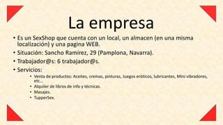 La empresa
• Es un SexShop que cuenta con un local, un almacen (en una misma
  localización) y una pagina WEB.
• Situación: Sancho Ramírez, 29 (Pamplona, Navarra).
• Trabajador@s: 6 trabajador@s.
• Servicios:
      • Venta de productos: Aceites, cremas, pinturas, Juegos eróticos, lubricantes, Mini vibradores,
        etc…
      • Alquiler de libros de info y técnicas.
      • Masajes.
      • TupperSex.
 