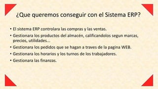 ¿Que queremos conseguir con el Sistema ERP?

• El sistema ERP controlara las compras y las ventas.
• Gestionara los productos del almacén, calificandolos segun marcas,
  precios, utilidades...
• Gestionara los pedidos que se hagan a traves de la pagina WEB.
• Gestionara los horarios y los turnos de los trabajadores.
• Gestionara las finanzas.
 