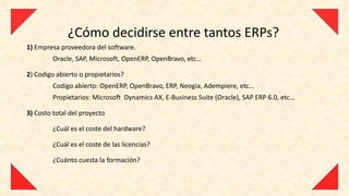 ¿Cómo decidirse entre tantos ERPs?
1) Empresa proveedora del software.
         Oracle, SAP, Microsoft, OpenERP, OpenBravo, etc…

2) Codigo abierto o propietarios?
         Codigo abierto: OpenERP, OpenBravo, ERP, Neogia, Adempiere, etc…
         Propietarios: Microsoft Dynamics AX, E-Business Suite (Oracle), SAP ERP 6.0, etc…

3) Costo total del proyecto

         ¿Cuál es el coste del hardware?

         ¿Cuál es el coste de las licencias?

         ¿Cuánto cuesta la formación?
 