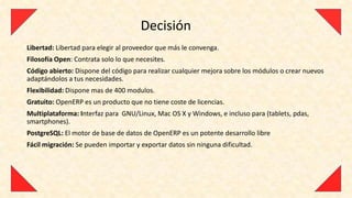 Decisión
Libertad: Libertad para elegir al proveedor que más le convenga.
Filosofía Open: Contrata solo lo que necesites.
Código abierto: Dispone del código para realizar cualquier mejora sobre los módulos o crear nuevos
adaptándolos a tus necesidades.
Flexibilidad: Dispone mas de 400 modulos.
Gratuito: OpenERP es un producto que no tiene coste de licencias.
Multiplataforma: Interfaz para GNU/Linux, Mac OS X y Windows, e incluso para (tablets, pdas,
smartphones).
PostgreSQL: El motor de base de datos de OpenERP es un potente desarrollo libre
Fácil migración: Se pueden importar y exportar datos sin ninguna dificultad.
 