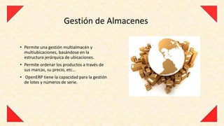 Gestión de Almacenes

• Permite una gestión multialmacén y
  multiubicaciones, basándose en la
  estructura jerárquica de ubicaciones.
• Permite ordenar los productos a través de
  sus marcas, su precio, etc…
• OpenERP tiene la capacidad para la gestión
  de lotes y números de serie.
 