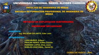 UNIVERSIDAD NACIONAL DANIEL ALCIDES CARRION
FACULTAD DE INGENIERIA DE MINAS
ESCUELA DE FORMACION PROFESIONAL DE INGENIERIA DE
MINAS
SHRINKAGE MECANIZADO
METODOS DE EXPLOTACION SUBTERRANEA
DONCENTE:
Ing. SALAZAR DULANTO, Eder León
INTEGRANTES:
- LUNA MUÑOZ, Edison
- PAUCAR PEREZ, Ediles Damián
- PAREDES LOPEZ, Elvis Jesús
- ROBLES CRISTOBAL, Daniel Eli
CERRO DE PASCO - 2020
 