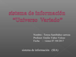 sistema de información (SIA)
Nombre : Teresa Santibáñez carroza
Profesor: Emilio Yáñez Veloso
Fecha : vienes 07 /04/2017
 