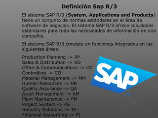 Definición Sap R/3
El sistema SAP R/3 (System, Applications and Products)
tiene un conjunto de normas estándares en el área de
software de negocios. El sistema SAP R/3 ofrece soluciones
estándares para toda las necesidades de información de una
compañía.
El sistema SAP R/3 consiste en funciones integradas en las
siguientes áreas:
Production Planning -> PP
Sales & Distribution -> SD
Office & Communications -> OC
Controlling -> CO
Material Management -> MM
Human Resources -> HR
Quality Assurance -> QA
Asset Management -> AM
Plant Maintenance -> PM
Project System -> PS
Industry Solutions -> IS
Financial Accounting -> FI
 