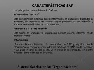 Sistematización en las Organizaciones
 
CARACTERÍSTICAS SAP
Las principales características de SAP son:
Informacion "on-line“
Esta característica significa que la información se encuentra disponible al
momento, sin necesidad de esperar largos procesos de actualización y
procesamiento habituales en otros sistemas.
Jerarquía de la información
Esta forma de organizar la información permite obtener informes desde
diferentes vistas.
Integración
Esta es la característica más destacable de SAP y significa que la
información se comparte entre todos los módulos de SAP que la necesiten
y que pueden tener acceso a ella. La información se comparte, tanto entre
módulos, como entre todas las áreas.
 