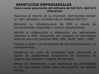  
BENEFICIOS EMPRESARIALES
Como nueva generación del software de SAP R/3, SAP R/3
Enterprise:
Maximiza el retorno de su inversión, permitiendo extraer
un valor adicional y duradero de su sistema SAP R/3.
Refuerza su infraestructura de ERP a través de
funcionalidades mejoradas y nuevas características.
Admite la colaboración e integración con aplicaciones
externas a SAP, incluyendo los basados en tecnologías
abiertas como los servicios Web, XML, SOAP, WAP y J2EE.
Reduce el coste y la complejidad de las actualizaciones y el
mantenimiento.
Disminuye su coste de propiedad total, ofreciendo la
opción de implementar únicamente las funciones de
negocio que necesita y cuando las necesita.
Ofrece un rendimiento y una estabilidad sin precedentes
en los que puede confiar para sus procesos de negocio
críticos.
 