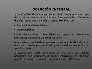  
SOLUCIÓN INTEGRAL
La versión SAP R/3 se desarrollo en 1989. Desde entonces hasta
ahora, no ha dejado de evolucionar. Las principales diferencias
técnicas respecto a la versión anterior, SAP R/2, son:
• Arquitectura cliente/servidor
• Entorno gráfico
Puede desarrollarse sobre diferentes tipos de plataformas
informáticas y sistemas de bases de datos
Todas estas características permiten al usuario de SAP disponer
de un sistema más potente, rápido y eficaz, enfocado a facilitar su
operativa diaria.
El sistema SAP está compuesto de una serie de módulos
funcionales que responden de forma completa a los procesos
operativos de las compañías. Los módulos de SAP R/3 son:
 