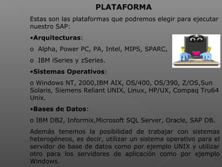  
PLATAFORMA
Estas son las plataformas que podremos elegir para ejecutar
nuestro SAP:
•Arquitecturas:
o Alpha, Power PC, PA, Intel, MIPS, SPARC,
o IBM iSeries y zSeries.
•Sistemas Operativos:
o Windows NT, 2000,IBM AIX, OS/400, OS/390, Z/OS,Sun
Solaris, Siemens Reliant UNIX, Linux, HP/UX, Compaq Tru64
Unix.
•Bases de Datos:
o IBM DB2, Informix,Microsoft SQL Server, Oracle, SAP DB.
Además tenemos la posibilidad de trabajar con sistemas
heterogéneos, es decir, utilizar un sistema operativo para el
servidor de base de datos como por ejemplo UNIX y utilizar
otro para los servidores de aplicación como por ejemplo
Windows.
 