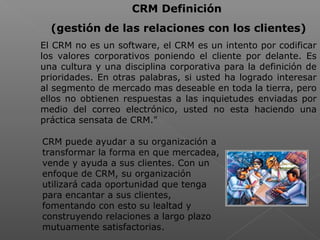  
CRM Definición
(gestión de las relaciones con los clientes)
El CRM no es un software, el CRM es un intento por codificar
los valores corporativos poniendo el cliente por delante. Es
una cultura y una disciplina corporativa para la definición de
prioridades. En otras palabras, si usted ha logrado interesar
al segmento de mercado mas deseable en toda la tierra, pero
ellos no obtienen respuestas a las inquietudes enviadas por
medio del correo electrónico, usted no esta haciendo una
práctica sensata de CRM."
CRM puede ayudar a su organización a
transformar la forma en que mercadea,
vende y ayuda a sus clientes. Con un
enfoque de CRM, su organización
utilizará cada oportunidad que tenga
para encantar a sus clientes,
fomentando con esto su lealtad y
construyendo relaciones a largo plazo
mutuamente satisfactorias.
 