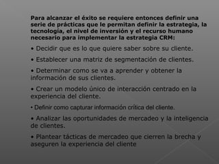  
Para alcanzar el éxito se requiere entonces definir una
serie de prácticas que le permitan definir la estrategia, la
tecnología, el nivel de inversión y el recurso humano
necesario para implementar la estrategia CRM:
• Decidir que es lo que quiere saber sobre su cliente.
• Establecer una matriz de segmentación de clientes.
• Determinar como se va a aprender y obtener la
información de sus clientes.
• Crear un modelo único de interacción centrado en la
experiencia del cliente.
• Definir como capturar información crítica del cliente.
• Analizar las oportunidades de mercadeo y la inteligencia
de clientes.
• Plantear tácticas de mercadeo que cierren la brecha y
aseguren la experiencia del cliente
 