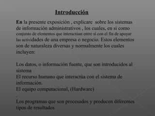 Introducción
En la presente exposición , explicare sobre los sistemas
de información administrativos , los cuales, en si como
conjunto de elementos que interactúan entre sí con el fin de apoyar
las actividades de una empresa o negocio. Estos elementos
son de naturaleza diversas y normalmente los cuales
incluyen:
Los datos, o información fuente, que son introducidos al
sistema
El recurso humano que interactúa con el sistema de
información.
El equipo computacional, (Hardware)
.
Los programas que son procesados y producen diferentes
tipos de resultados
 