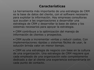  
Características
La herramienta más importante de una estrategia de CRM
es la base de datos del cliente, con el software necesario
para explotar la información. Hay empresas consultoras
que ayudan a las organizaciones a desarrollar una
estrategia de CRM y desarrollar la base de datos y los
sistemas necesarios para apoyar la estrategia.
• CRM contribuye a la optimización del manejo de
información de clientes y prospectos.
• CRM ayuda a incrementar ventas y reducir costos. Con
implementaciones rápidas y sistemas fáciles de usar, la
solución brinda valor en menor tiempo.
• CRM es una estrategia de negocio con base en la cultura
de una organización. Una estrategia de CRM requiere que
cada empleado de una organización este completamente
dedicado a dar al cliente una experiencia extraordinaria en
cada punto de contacto.
 