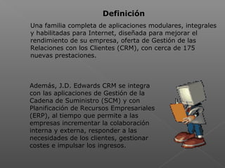  
Definición
Una familia completa de aplicaciones modulares, integrales
y habilitadas para Internet, diseñada para mejorar el
rendimiento de su empresa, oferta de Gestión de las
Relaciones con los Clientes (CRM), con cerca de 175
nuevas prestaciones.
Además, J.D. Edwards CRM se integra
con las aplicaciones de Gestión de la
Cadena de Suministro (SCM) y con
Planificación de Recursos Empresariales
(ERP), al tiempo que permite a las
empresas incrementar la colaboración
interna y externa, responder a las
necesidades de los clientes, gestionar
costes e impulsar los ingresos.
 
