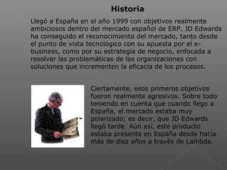  
Historia
Llegó a España en el año 1999 con objetivos realmente
ambiciosos dentro del mercado español de ERP. JD Edwards
ha conseguido el reconocimiento del mercado, tanto desde
el punto de vista tecnológico con su apuesta por el e-
business, como por su estrategia de negocio, enfocada a
resolver las problemáticas de las organizaciones con
soluciones que incrementen la eficacia de los procesos.
Ciertamente, esos primeros objetivos
fueron realmente agresivos. Sobre todo
teniendo en cuenta que cuando llego a
España, el mercado estaba muy
polarizado; es decir, que JD Edwards
llegó tarde. Aún así, este producto
estaba presente en España desde hacía
más de diez años a través de Lambda.
 