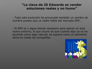  
“La clave de JD Edwards es vender
soluciones reales y no humo”
- Toda esta evolución ha provocado también un cambio de
nombre puesto que ya nadie habla del mercado ERP...
- El ERP es y sigue siendo necesario para operar en este
nuevo entorno, lo que ocurre es que cuando algo ya se ha
asumido como algo natural, se supone como un elemento
obvio en todas las compañías.
 