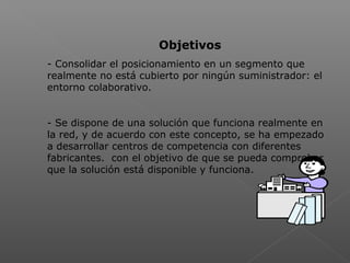  
Objetivos
- Consolidar el posicionamiento en un segmento que
realmente no está cubierto por ningún suministrador: el
entorno colaborativo.
- Se dispone de una solución que funciona realmente en
la red, y de acuerdo con este concepto, se ha empezado
a desarrollar centros de competencia con diferentes
fabricantes. con el objetivo de que se pueda comprobar
que la solución está disponible y funciona.
 