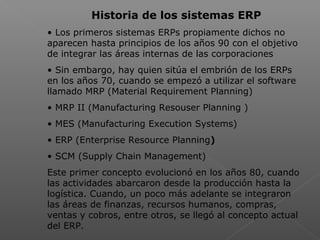  
Historia de los sistemas ERP
• Los primeros sistemas ERPs propiamente dichos no
aparecen hasta principios de los años 90 con el objetivo
de integrar las áreas internas de las corporaciones
• Sin embargo, hay quien sitúa el embrión de los ERPs
en los años 70, cuando se empezó a utilizar el software
llamado MRP (Material Requirement Planning)
• MRP II (Manufacturing Resouser Planning )
• MES (Manufacturing Execution Systems)
• ERP (Enterprise Resource Planning)
• SCM (Supply Chain Management)
Este primer concepto evolucionó en los años 80, cuando
las actividades abarcaron desde la producción hasta la
logística. Cuando, un poco más adelante se integraron
las áreas de finanzas, recursos humanos, compras,
ventas y cobros, entre otros, se llegó al concepto actual
del ERP.
 
