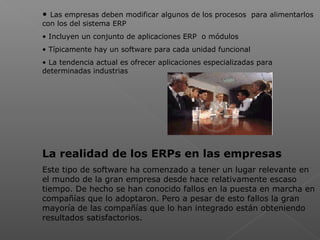  
• Las empresas deben modificar algunos de los procesos para alimentarlos
con los del sistema ERP
• Incluyen un conjunto de aplicaciones ERP o módulos
• Típicamente hay un software para cada unidad funcional
• La tendencia actual es ofrecer aplicaciones especializadas para
determinadas industrias
La realidad de los ERPs en las empresas
Este tipo de software ha comenzado a tener un lugar relevante en
el mundo de la gran empresa desde hace relativamente escaso
tiempo. De hecho se han conocido fallos en la puesta en marcha en
compañías que lo adoptaron. Pero a pesar de esto fallos la gran
mayoría de las compañías que lo han integrado están obteniendo
resultados satisfactorios.
 