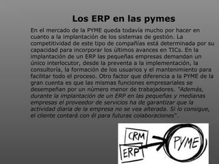  
Los ERP en las pymes
En el mercado de la PYME queda todavía mucho por hacer en
cuanto a la implantación de los sistemas de gestión. La
competitividad de este tipo de compañías está determinada por su
capacidad para incorporar los últimos avances en TICs. En la
implantación de un ERP las pequeñas empresas demandan un
único interlocutor, desde la preventa a la implementación, la
consultoría, la formación de los usuarios y el mantenimiento para
facilitar todo el proceso. Otro factor que diferencia a la PYME de la
gran cuenta es que las mismas funciones empresariales se
desempeñan por un número menor de trabajadores. "Además,
durante la implantación de un ERP en las pequeñas y medianas
empresas el proveedor de servicios ha de garantizar que la
actividad diaria de la empresa no se vea alterada. Si lo consigue,
el cliente contará con él para futuras colaboraciones“.
 