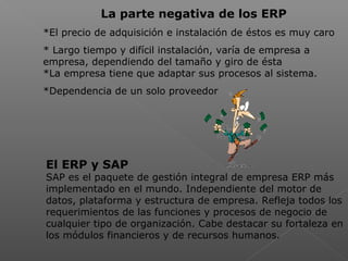  
La parte negativa de los ERP
*El precio de adquisición e instalación de éstos es muy caro
* Largo tiempo y difícil instalación, varía de empresa a
empresa, dependiendo del tamaño y giro de ésta
*La empresa tiene que adaptar sus procesos al sistema.
*Dependencia de un solo proveedor
El ERP y SAP
SAP es el paquete de gestión integral de empresa ERP más
implementado en el mundo. Independiente del motor de
datos, plataforma y estructura de empresa. Refleja todos los
requerimientos de las funciones y procesos de negocio de
cualquier tipo de organización. Cabe destacar su fortaleza en
los módulos financieros y de recursos humanos.
 