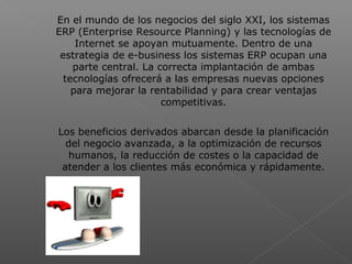  
En el mundo de los negocios del siglo XXI, los sistemas
ERP (Enterprise Resource Planning) y las tecnologías de
Internet se apoyan mutuamente. Dentro de una
estrategia de e-business los sistemas ERP ocupan una
parte central. La correcta implantación de ambas
tecnologías ofrecerá a las empresas nuevas opciones
para mejorar la rentabilidad y para crear ventajas
competitivas.
Los beneficios derivados abarcan desde la planificación
del negocio avanzada, a la optimización de recursos
humanos, la reducción de costes o la capacidad de
atender a los clientes más económica y rápidamente.
 