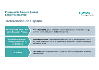 Presentación Siemens España
Energy Management
Interconexión HVDC Plus
entre España y Francia
Proyecto INELFE. Línea subterránea mediante la cual se intercambia energía
entre los países en cuestión de 50 milisegundos.
Referencias en España
Interconexión HDVC
entre la Península y
las Baleares
Proyecto RÓMULO. Esta conexión subterránea une la Península Ibérica con la
isla balear de Mallorca con el fin de satisfacer la demanda creciente de energía
eléctrica en la isla.
GESTAMP
GESTAMP utiliza una plataforma Cloud para la gestión inteligente de la energía
en sus plantas.
 