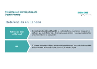 Presentación Siemens España
Digital Factory
Fábrica de Seat
en Martorell
Donde la producción del Audi Q3 se realiza de forma mucho más eficaz con un
software que controla los flujos de energía, agua, presión y vapor para adaptarlos
a las necesidades de producción.
Referencias en España
en Martorell a las necesidades de producción.
ITP
ITP usa el software PLM para aumentar su productividad, reducir el time-to-market
y controlar toda la información del producto de manera digital.
 