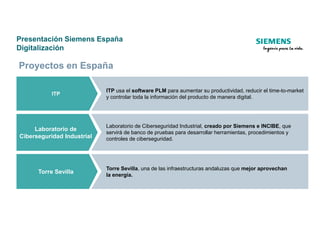 Presentación Siemens España
Digitalización
ITP
ITP usa el software PLM para aumentar su productividad, reducir el time-to-market
y controlar toda la información del producto de manera digital.
Proyectos en España
Laboratorio de
Ciberseguridad Industrial
Laboratorio de Ciberseguridad Industrial, creado por Siemens e INCIBE, que
servirá de banco de pruebas para desarrollar herramientas, procedimientos y
controles de ciberseguridad.
Torre Sevilla
Torre Sevilla, una de las infraestructuras andaluzas que mejor aprovechan
la energía.
 