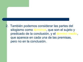 11
2. También podemos considerar las partes del
silogismo como términos, que son el sujeto y
predicado de la conclusión, y el término medio,
que aparece en cada una de las premisas,
pero no en la conclusión.
 