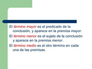 12
El término mayor es el predicado de la
conclusión, y aparece en la premisa mayor.
El término menor es el sujeto de la conclusión
y aparece en la premisa menor.
El término medio es el otro término en cada
una de las premisas.
 