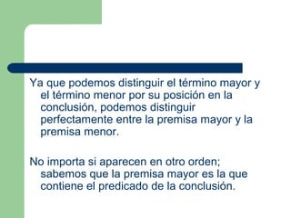 18
Ya que podemos distinguir el término mayor y
el término menor por su posición en la
conclusión, podemos distinguir
perfectamente entre la premisa mayor y la
premisa menor.
No importa si aparecen en otro orden;
sabemos que la premisa mayor es la que
contiene el predicado de la conclusión.
 