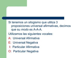 22
Si tenemos un silogismo que utiliza 3
proposiciones universal afirmativas, decimos
que su modo es A-A-A.
Utilizamos las siguientes vocales:
A: Universal Afirmativa
E: Universal Negativa
I: Particular Afirmativa
O: Particular Negativa
 