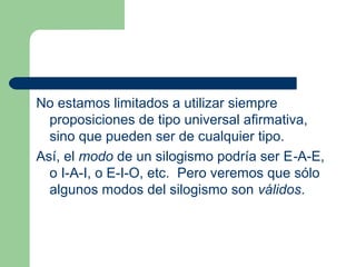 23
No estamos limitados a utilizar siempre
proposiciones de tipo universal afirmativa,
sino que pueden ser de cualquier tipo.
Así, el modo de un silogismo podría ser E-A-E,
o I-A-I, o E-I-O, etc. Pero veremos que sólo
algunos modos del silogismo son válidos.
 