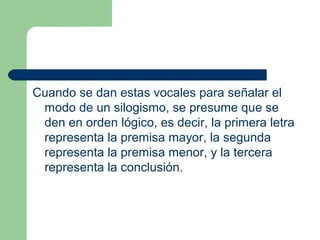 24
Cuando se dan estas vocales para señalar el
modo de un silogismo, se presume que se
den en orden lógico, es decir, la primera letra
representa la premisa mayor, la segunda
representa la premisa menor, y la tercera
representa la conclusión.
 