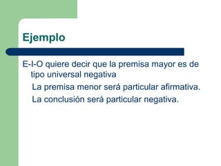 25
Ejemplo
E-I-O quiere decir que la premisa mayor es de
tipo universal negativa
La premisa menor será particular afirmativa.
La conclusión será particular negativa.
 