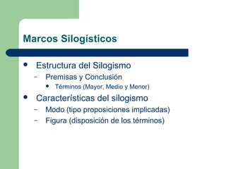 Marcos Silogísticos
 Estructura del Silogismo
– Premisas y Conclusión
 Términos (Mayor, Medio y Menor)
 Características del silogismo
– Modo (tipo proposiciones implicadas)
– Figura (disposición de los términos)
 