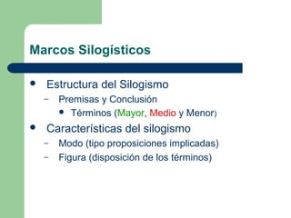Marcos Silogísticos
 Estructura del Silogismo
– Premisas y Conclusión
 Términos (Mayor, Medio y Menor)
 Características del silogismo
– Modo (tipo proposiciones implicadas)
– Figura (disposición de los términos)
 