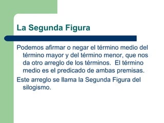 37
La Segunda Figura
Podemos afirmar o negar el término medio del
término mayor y del término menor, que nos
da otro arreglo de los términos. El término
medio es el predicado de ambas premisas.
Este arreglo se llama la Segunda Figura del
silogismo.
 