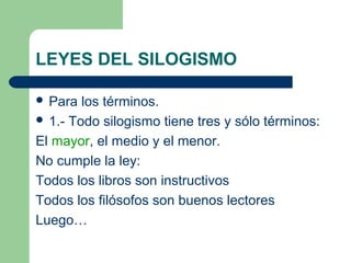 LEYES DEL SILOGISMO
 Para los términos.
 1.- Todo silogismo tiene tres y sólo términos:
El mayor, el medio y el menor.
No cumple la ley:
Todos los libros son instructivos
Todos los filósofos son buenos lectores
Luego…
 