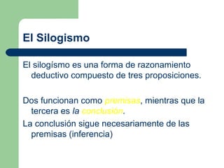 5
El Silogismo
El silogísmo es una forma de razonamiento
deductivo compuesto de tres proposiciones.
Dos funcionan como premisas, mientras que la
tercera es la conclusión.
La conclusión sigue necesariamente de las
premisas (inferencia)
 