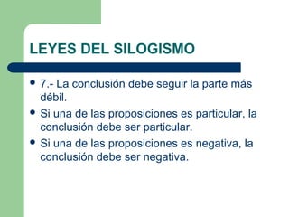 LEYES DEL SILOGISMO
 7.- La conclusión debe seguir la parte más
débil.
 Si una de las proposiciones es particular, la
conclusión debe ser particular.
 Si una de las proposiciones es negativa, la
conclusión debe ser negativa.
 