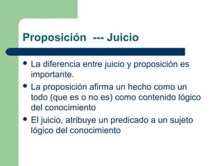 Proposición --- Juicio
 La diferencia entre juicio y proposición es
importante.
 La proposición afirma un hecho como un
todo (que es o no es) como contenido lógico
del conocimiento
 El juicio, atribuye un predicado a un sujeto
lógico del conocimiento
 