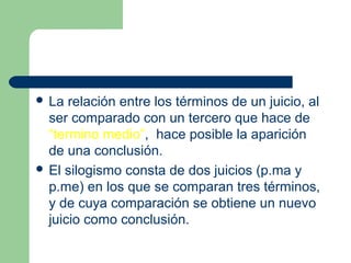  La relación entre los términos de un juicio, al
ser comparado con un tercero que hace de
“termino medio”, hace posible la aparición
de una conclusión.
 El silogismo consta de dos juicios (p.ma y
p.me) en los que se comparan tres términos,
y de cuya comparación se obtiene un nuevo
juicio como conclusión.
 