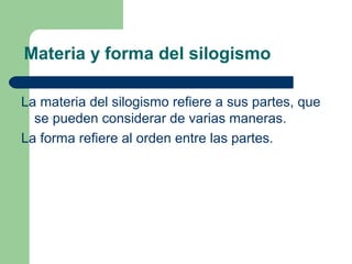 8
Materia y forma del silogismo
La materia del silogismo refiere a sus partes, que
se pueden considerar de varias maneras.
La forma refiere al orden entre las partes.
 