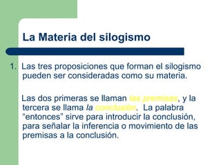 9
La Materia del silogismo
1. Las tres proposiciones que forman el silogismo
pueden ser consideradas como su materia.
Las dos primeras se llaman las premisas, y la
tercera se llama la conclusión. La palabra
“entonces” sirve para introducir la conclusión,
para señalar la inferencia o movimiento de las
premisas a la conclusión.
 