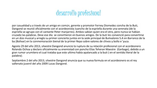desarrollo profesional
por casualidad y a través de un amigo en común, gerente y promotor Ferney Diomedez concha de la Buti,
Dangond se reunió oficialmente con el acordeonista Juancho de la espriella durante una serenata (de la
espriella se agrupo con el cantante Peter manjarres). Ambos sabían quien era el otro, pero nunca se habían
cruzado las palabras. Dese ese día se convirtieron en buenos amigos. De la buti les convenció para convertirse
en un dúo musical y arreglo su primer concierto juntos en la sede principal de Butivalores S.A en Barranco de la
ba (Bolívar) en la conmemoración bienal de la primer Repo sobre valores de chivos y bollo e 'yuca.
Agosto 29 del año 2013, silvestre Dangond anuncio la ruptura de su relación profesional con el acordeonero
Rolando Ochoa y declaro oficialmente su enemistad con poncho Elías Teheran Maestre (Garbage), debido a un
gran rumor urumitero el cual trataba que este ultimo había apalancado a la buti ( en el sentido literal de la
palabra).
Septiembre 2 del año 2013, silvestre Dangond anuncia que su nueva formula en el acordeonero es el rey
vallenato juvenil del año 2009 Lucas Dangond.
 