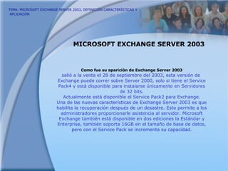 TEMA: MICROSOFT EXCHANGE SERVER 2003, DEFINICIÓN CARACTERÍSTICAS Y  APLICACIÓN   MICROSOFT EXCHANGE SERVER 2003 Como fue su aparición de Exchange Server 2003 salió a la venta el 28 de septiembre del 2003, esta versión de  Exchange puede correr sobre Server 2000, solo si tiene el Service Pack4 y está disponible para instalarse únicamente en Servidores de 32 bits. Actualmente está disponible el Service Pack2 para Exchange. Una de las nuevas características de Exchange Server 2003 es que habilita la recuperación después de un desastre. Esto permite a los administradores proporcionarle asistencia al servidor. Microsoft Exchange también está disponible en dos ediciones la Estándar y Enterprise, también soporta 16GB en el tamaño de base de datos, pero con el Service Pack se incrementa su capacidad. 