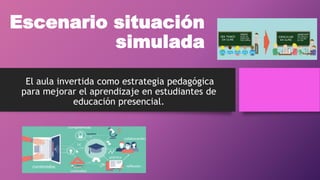 Escenario situación
simulada
El aula invertida como estrategia pedagógica
para mejorar el aprendizaje en estudiantes de
educación presencial.
 